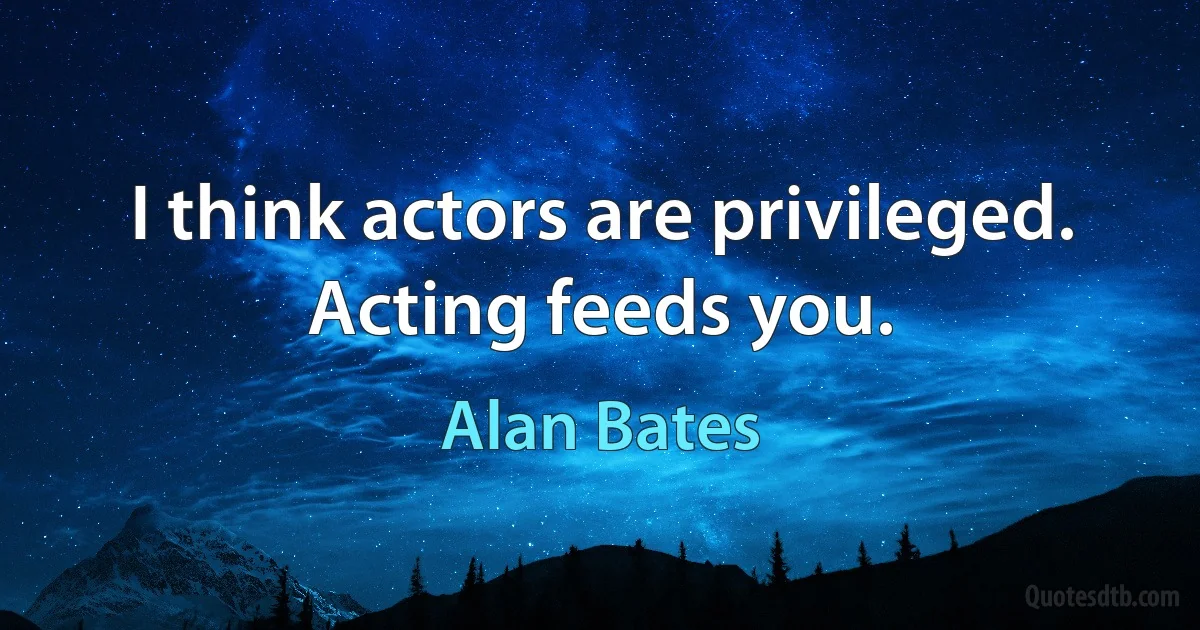 I think actors are privileged. Acting feeds you. (Alan Bates)