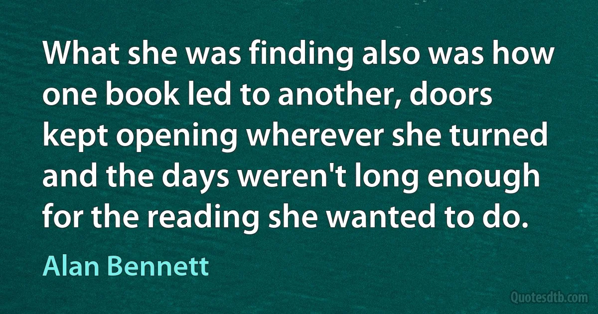 What she was finding also was how one book led to another, doors kept opening wherever she turned and the days weren't long enough for the reading she wanted to do. (Alan Bennett)