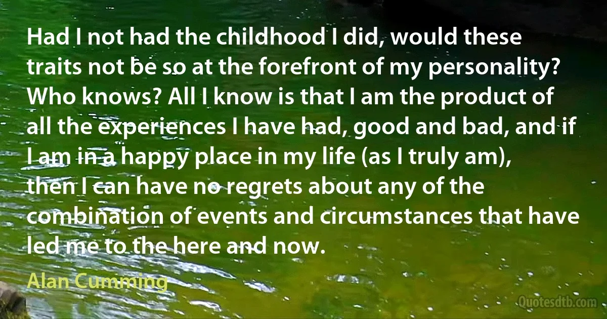 Had I not had the childhood I did, would these traits not be so at the forefront of my personality? Who knows? All I know is that I am the product of all the experiences I have had, good and bad, and if I am in a happy place in my life (as I truly am), then I can have no regrets about any of the combination of events and circumstances that have led me to the here and now. (Alan Cumming)