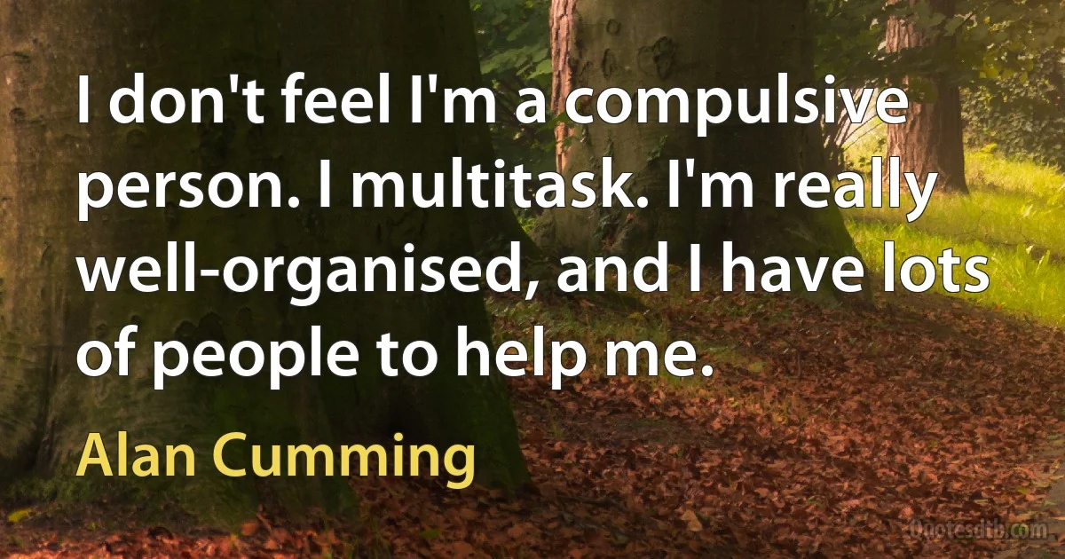 I don't feel I'm a compulsive person. I multitask. I'm really well-organised, and I have lots of people to help me. (Alan Cumming)