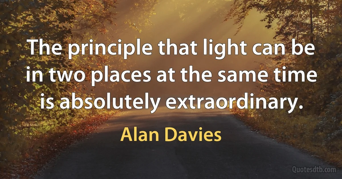 The principle that light can be in two places at the same time is absolutely extraordinary. (Alan Davies)