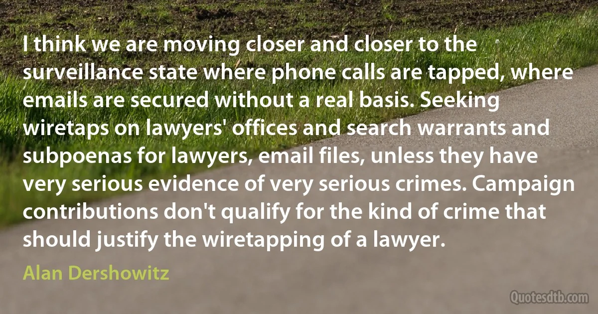 I think we are moving closer and closer to the surveillance state where phone calls are tapped, where emails are secured without a real basis. Seeking wiretaps on lawyers' offices and search warrants and subpoenas for lawyers, email files, unless they have very serious evidence of very serious crimes. Campaign contributions don't qualify for the kind of crime that should justify the wiretapping of a lawyer. (Alan Dershowitz)