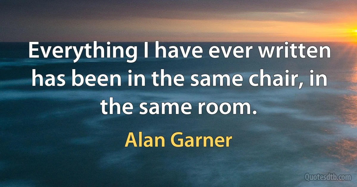 Everything I have ever written has been in the same chair, in the same room. (Alan Garner)