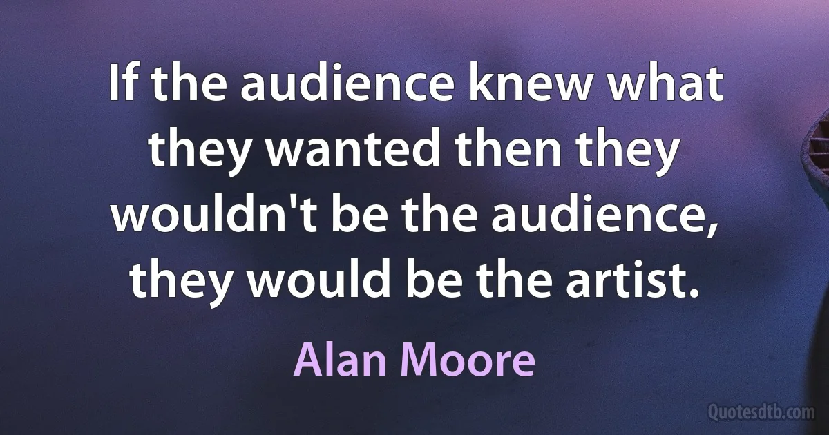 If the audience knew what they wanted then they wouldn't be the audience, they would be the artist. (Alan Moore)