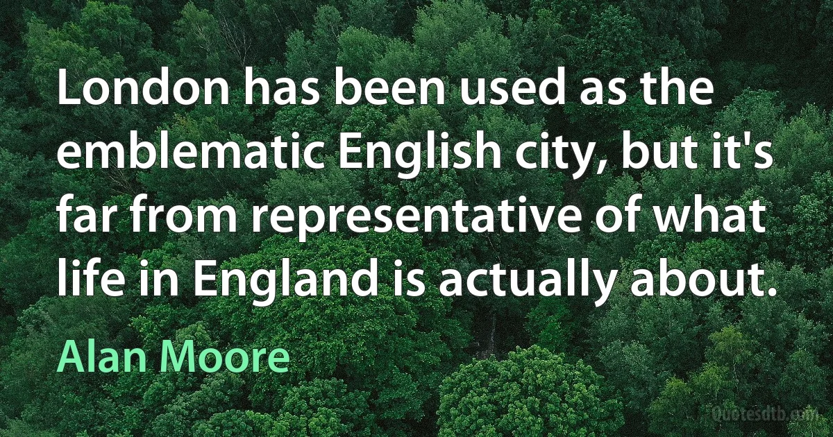 London has been used as the emblematic English city, but it's far from representative of what life in England is actually about. (Alan Moore)