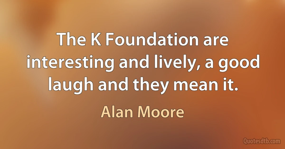 The K Foundation are interesting and lively, a good laugh and they mean it. (Alan Moore)