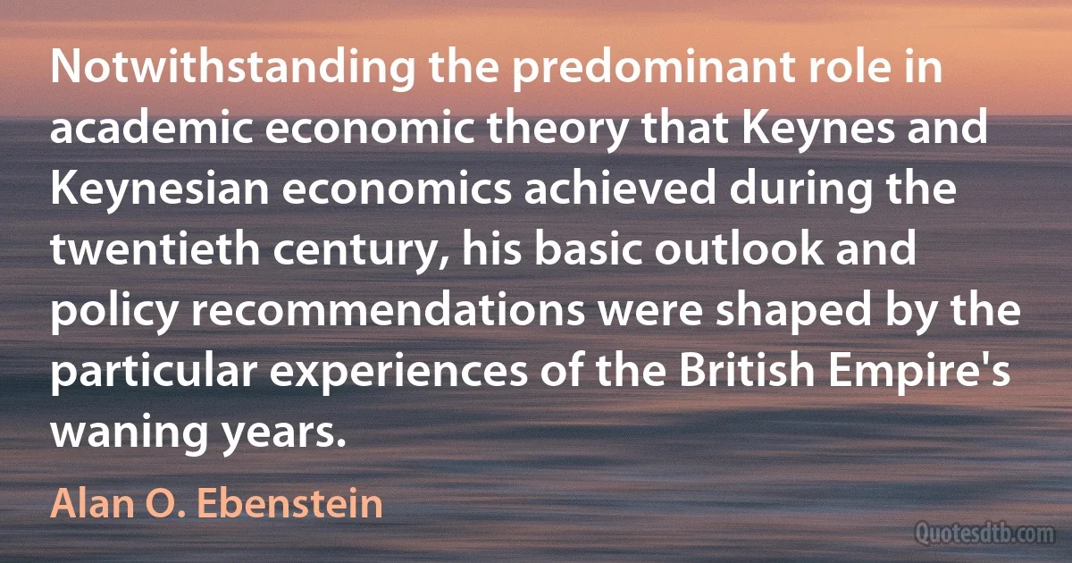 Notwithstanding the predominant role in academic economic theory that Keynes and Keynesian economics achieved during the twentieth century, his basic outlook and policy recommendations were shaped by the particular experiences of the British Empire's waning years. (Alan O. Ebenstein)