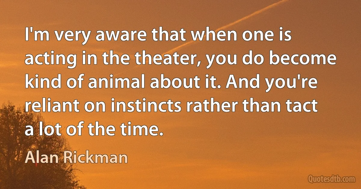 I'm very aware that when one is acting in the theater, you do become kind of animal about it. And you're reliant on instincts rather than tact a lot of the time. (Alan Rickman)