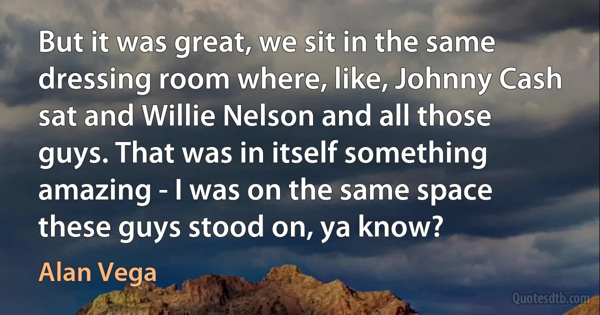 But it was great, we sit in the same dressing room where, like, Johnny Cash sat and Willie Nelson and all those guys. That was in itself something amazing - I was on the same space these guys stood on, ya know? (Alan Vega)