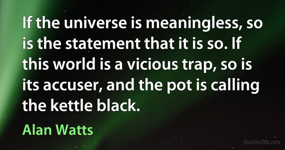 If the universe is meaningless, so is the statement that it is so. If this world is a vicious trap, so is its accuser, and the pot is calling the kettle black. (Alan Watts)