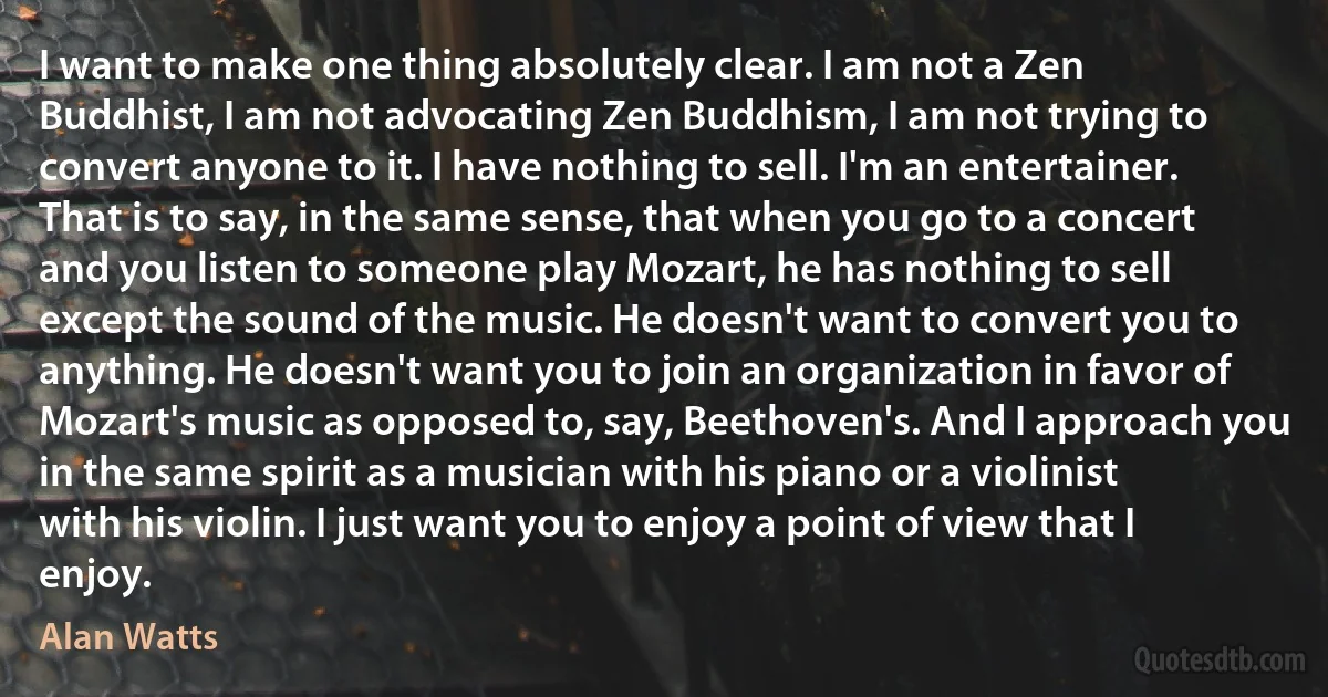 I want to make one thing absolutely clear. I am not a Zen Buddhist, I am not advocating Zen Buddhism, I am not trying to convert anyone to it. I have nothing to sell. I'm an entertainer. That is to say, in the same sense, that when you go to a concert and you listen to someone play Mozart, he has nothing to sell except the sound of the music. He doesn't want to convert you to anything. He doesn't want you to join an organization in favor of Mozart's music as opposed to, say, Beethoven's. And I approach you in the same spirit as a musician with his piano or a violinist with his violin. I just want you to enjoy a point of view that I enjoy. (Alan Watts)