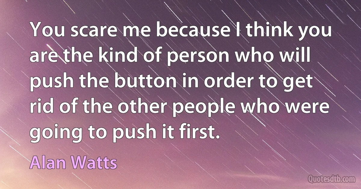 You scare me because I think you are the kind of person who will push the button in order to get rid of the other people who were going to push it first. (Alan Watts)