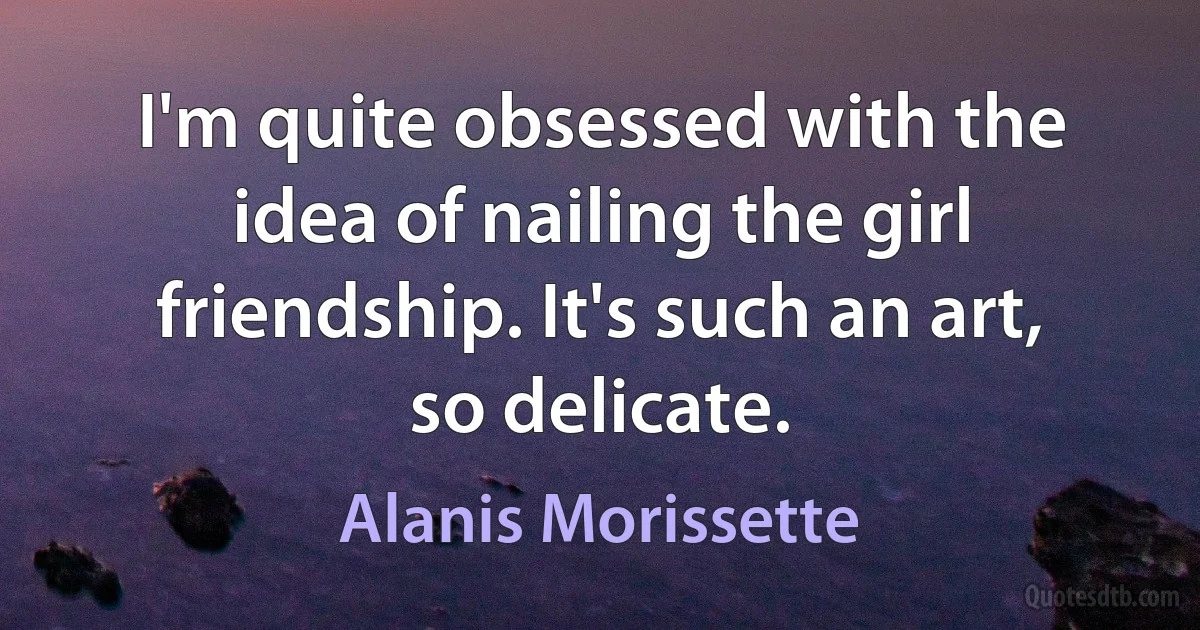 I'm quite obsessed with the idea of nailing the girl friendship. It's such an art, so delicate. (Alanis Morissette)