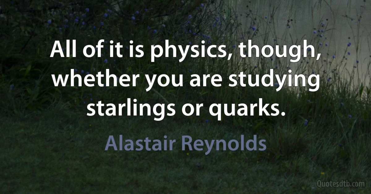 All of it is physics, though, whether you are studying starlings or quarks. (Alastair Reynolds)