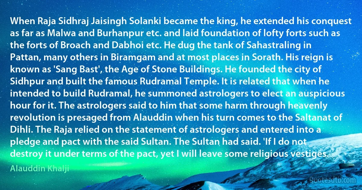 When Raja Sidhraj Jaisingh Solanki became the king, he extended his conquest as far as Malwa and Burhanpur etc. and laid foundation of lofty forts such as the forts of Broach and Dabhoi etc. He dug the tank of Sahastraling in Pattan, many others in Biramgam and at most places in Sorath. His reign is known as 'Sang Bast', the Age of Stone Buildings. He founded the city of Sidhpur and built the famous Rudramal Temple. It is related that when he intended to build Rudramal, he summoned astrologers to elect an auspicious hour for it. The astrologers said to him that some harm through heavenly revolution is presaged from Alauddin when his turn comes to the Saltanat of Dihli. The Raja relied on the statement of astrologers and entered into a pledge and pact with the said Sultan. The Sultan had said. 'If I do not destroy it under terms of the pact, yet I will leave some religious vestiges. (Alauddin Khalji)