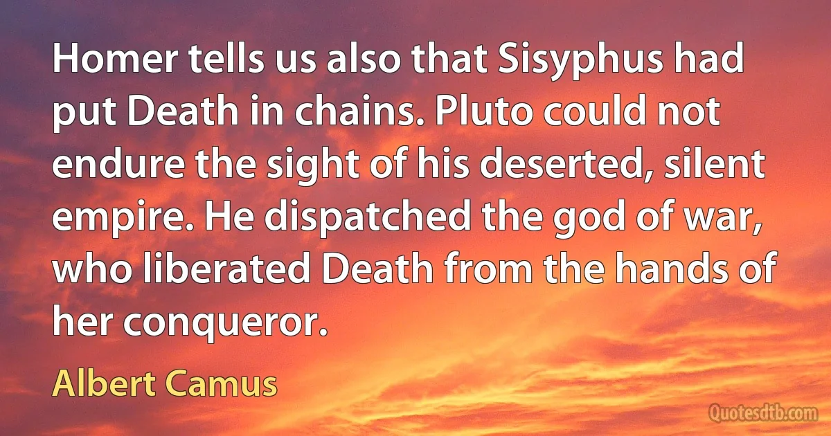 Homer tells us also that Sisyphus had put Death in chains. Pluto could not endure the sight of his deserted, silent empire. He dispatched the god of war, who liberated Death from the hands of her conqueror. (Albert Camus)