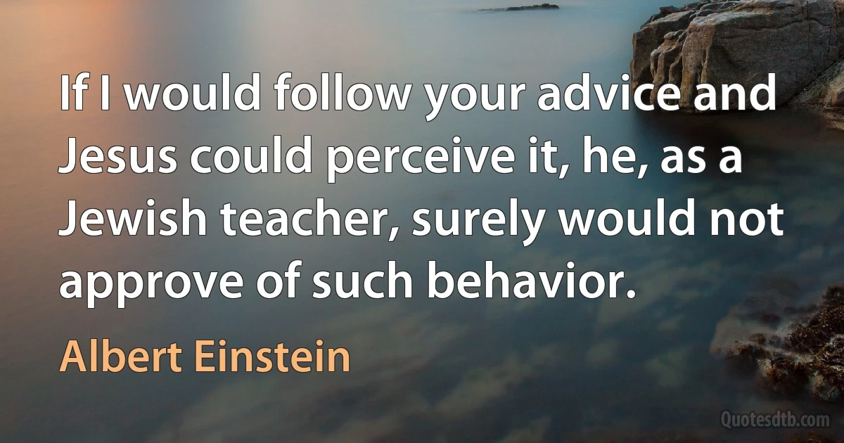 If I would follow your advice and Jesus could perceive it, he, as a Jewish teacher, surely would not approve of such behavior. (Albert Einstein)