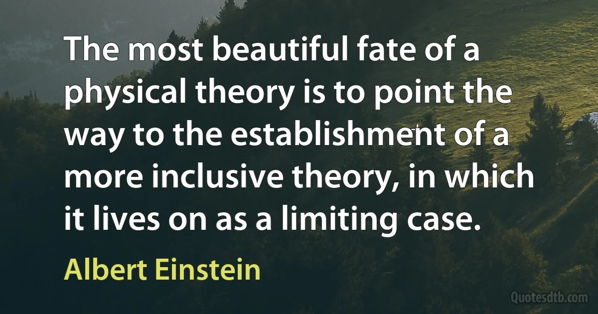 The most beautiful fate of a physical theory is to point the way to the establishment of a more inclusive theory, in which it lives on as a limiting case. (Albert Einstein)