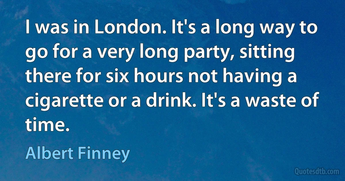 I was in London. It's a long way to go for a very long party, sitting there for six hours not having a cigarette or a drink. It's a waste of time. (Albert Finney)