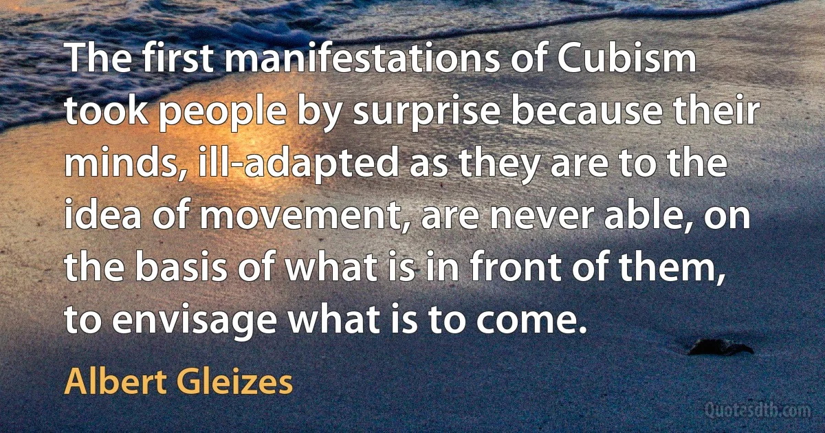 The first manifestations of Cubism took people by surprise because their minds, ill-adapted as they are to the idea of movement, are never able, on the basis of what is in front of them, to envisage what is to come. (Albert Gleizes)