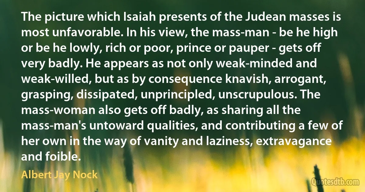 The picture which Isaiah presents of the Judean masses is most unfavorable. In his view, the mass-man - be he high or be he lowly, rich or poor, prince or pauper - gets off very badly. He appears as not only weak-minded and weak-willed, but as by consequence knavish, arrogant, grasping, dissipated, unprincipled, unscrupulous. The mass-woman also gets off badly, as sharing all the mass-man's untoward qualities, and contributing a few of her own in the way of vanity and laziness, extravagance and foible. (Albert Jay Nock)