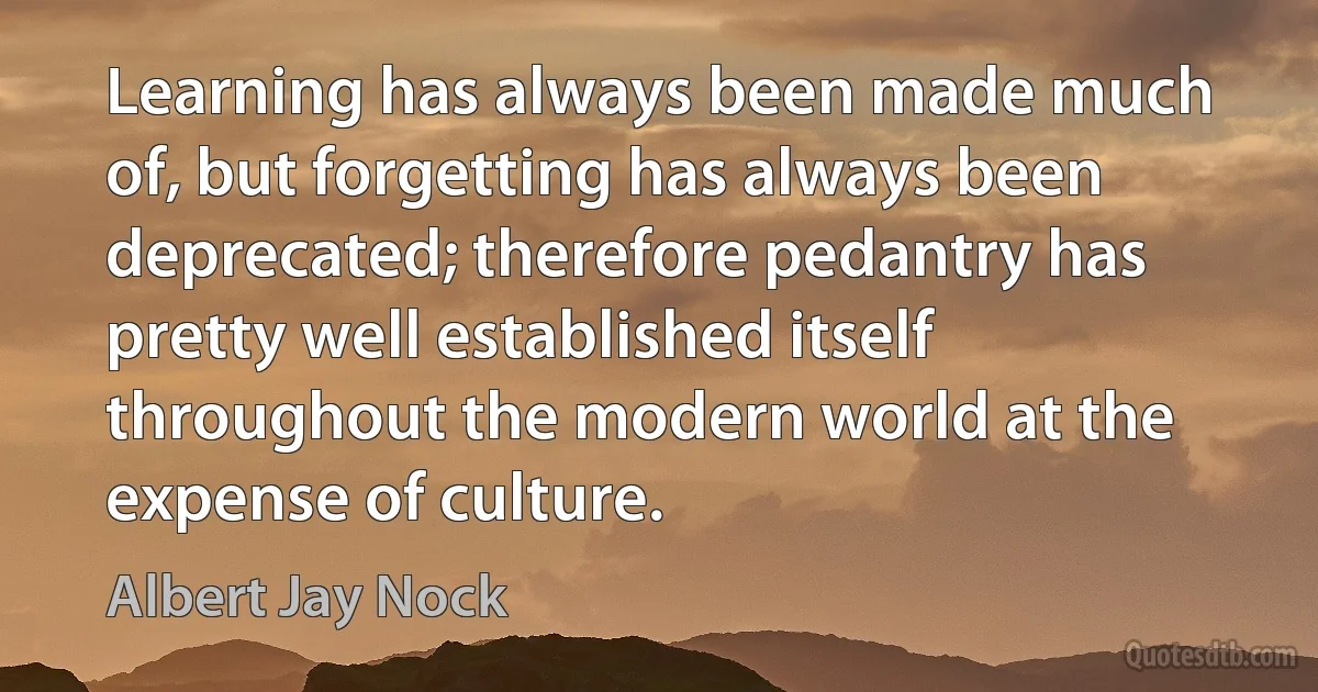 Learning has always been made much of, but forgetting has always been deprecated; therefore pedantry has pretty well established itself throughout the modern world at the expense of culture. (Albert Jay Nock)