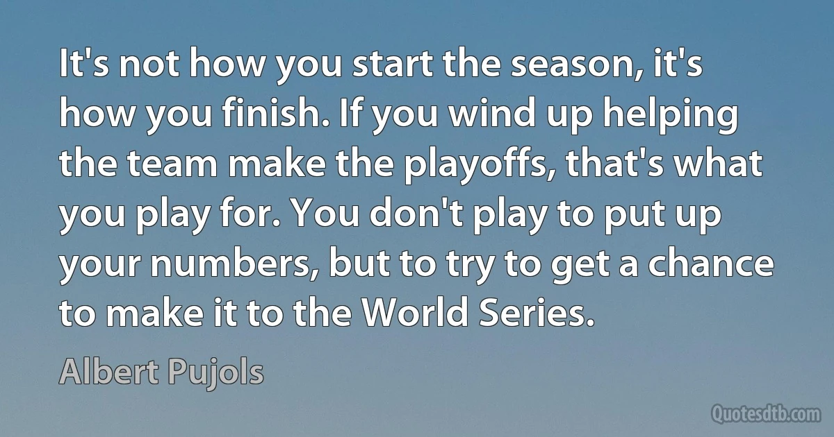 It's not how you start the season, it's how you finish. If you wind up helping the team make the playoffs, that's what you play for. You don't play to put up your numbers, but to try to get a chance to make it to the World Series. (Albert Pujols)