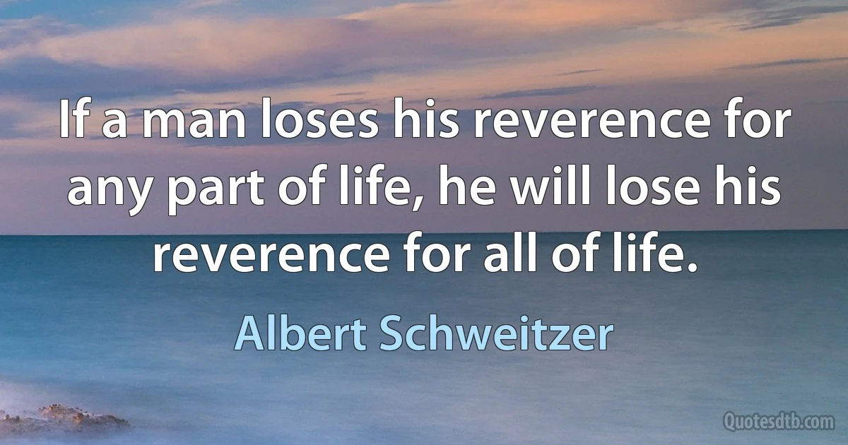 If a man loses his reverence for any part of life, he will lose his reverence for all of life. (Albert Schweitzer)