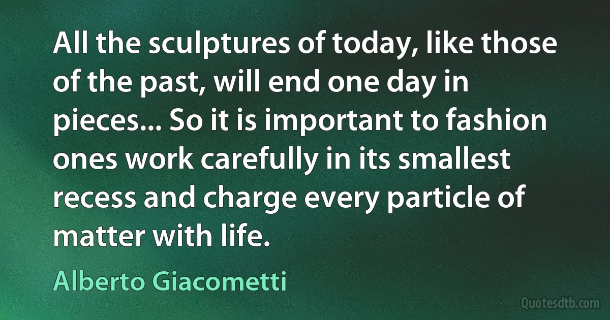 All the sculptures of today, like those of the past, will end one day in pieces... So it is important to fashion ones work carefully in its smallest recess and charge every particle of matter with life. (Alberto Giacometti)