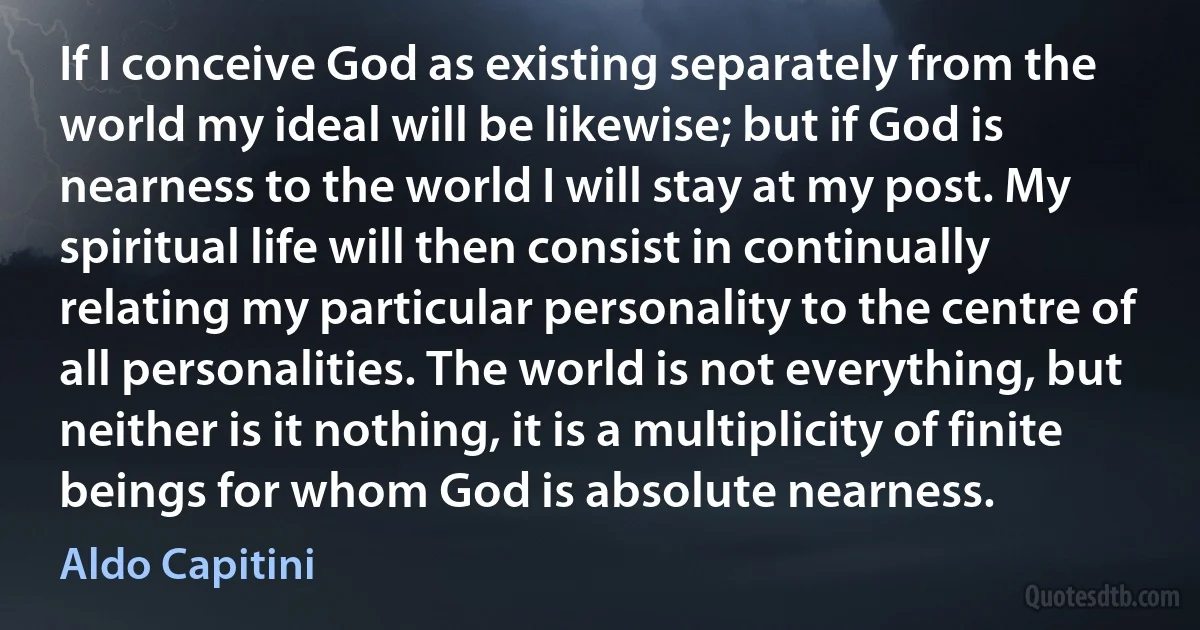 If I conceive God as existing separately from the world my ideal will be likewise; but if God is nearness to the world I will stay at my post. My spiritual life will then consist in continually relating my particular personality to the centre of all personalities. The world is not everything, but neither is it nothing, it is a multiplicity of finite beings for whom God is absolute nearness. (Aldo Capitini)