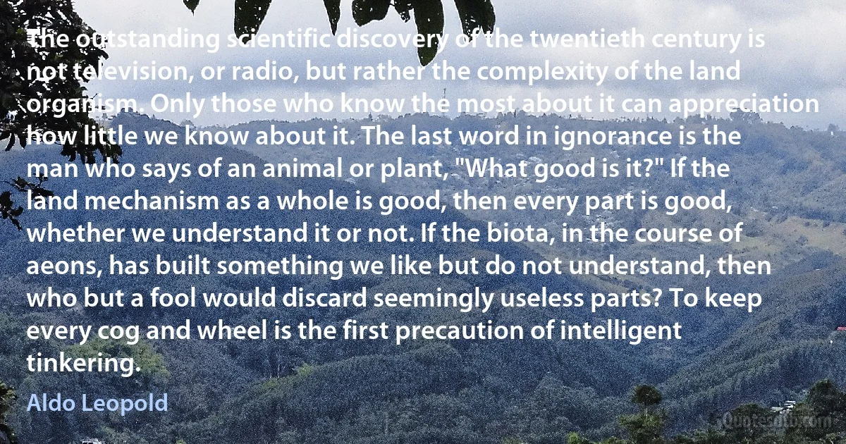 The outstanding scientific discovery of the twentieth century is not television, or radio, but rather the complexity of the land organism. Only those who know the most about it can appreciation how little we know about it. The last word in ignorance is the man who says of an animal or plant, "What good is it?" If the land mechanism as a whole is good, then every part is good, whether we understand it or not. If the biota, in the course of aeons, has built something we like but do not understand, then who but a fool would discard seemingly useless parts? To keep every cog and wheel is the first precaution of intelligent tinkering. (Aldo Leopold)