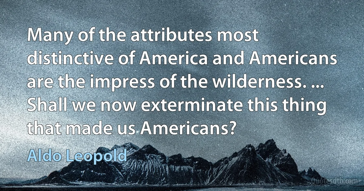 Many of the attributes most distinctive of America and Americans are the impress of the wilderness. ... Shall we now exterminate this thing that made us Americans? (Aldo Leopold)