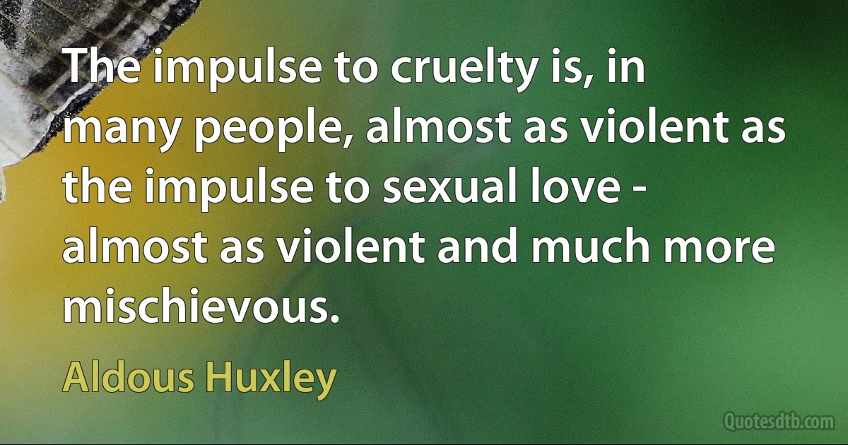 The impulse to cruelty is, in many people, almost as violent as the impulse to sexual love - almost as violent and much more mischievous. (Aldous Huxley)