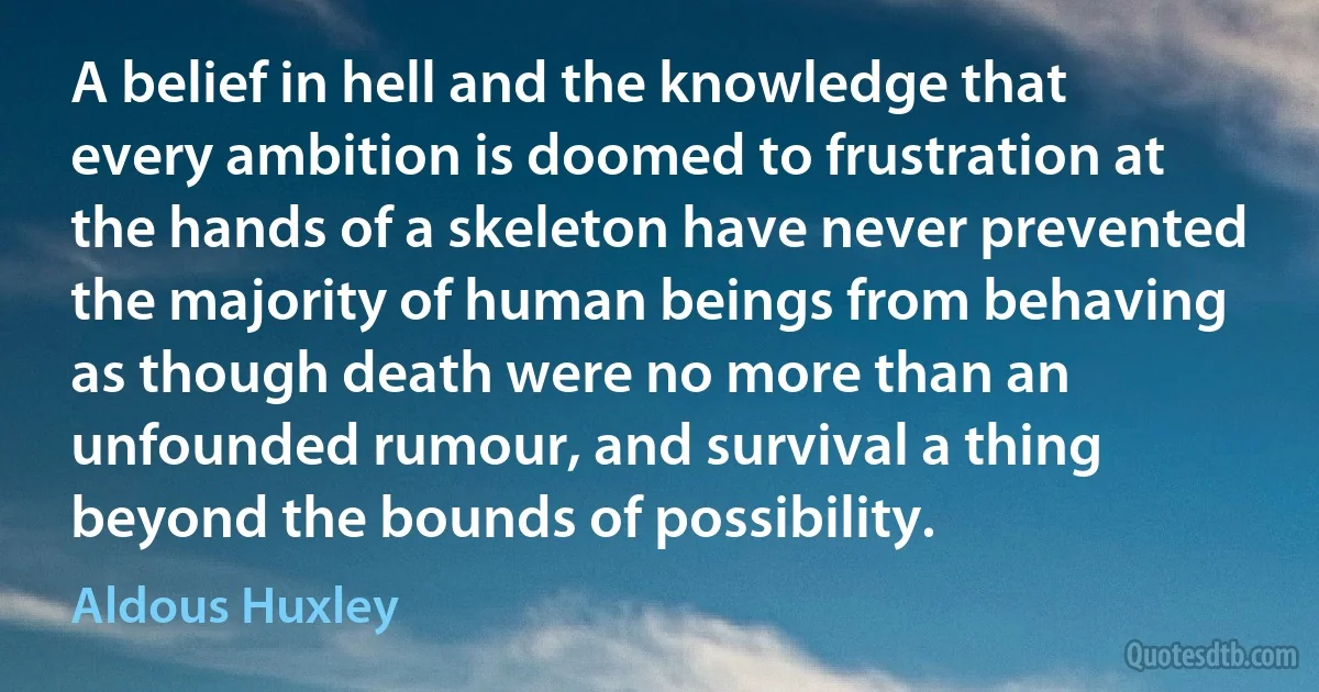 A belief in hell and the knowledge that every ambition is doomed to frustration at the hands of a skeleton have never prevented the majority of human beings from behaving as though death were no more than an unfounded rumour, and survival a thing beyond the bounds of possibility. (Aldous Huxley)