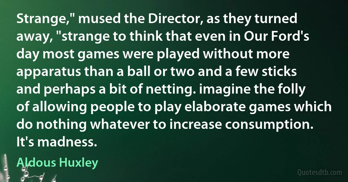 Strange," mused the Director, as they turned away, "strange to think that even in Our Ford's day most games were played without more apparatus than a ball or two and a few sticks and perhaps a bit of netting. imagine the folly of allowing people to play elaborate games which do nothing whatever to increase consumption. It's madness. (Aldous Huxley)