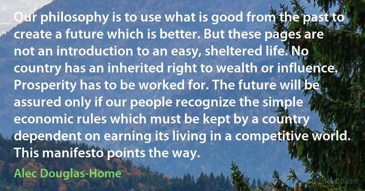 Our philosophy is to use what is good from the past to create a future which is better. But these pages are not an introduction to an easy, sheltered life. No country has an inherited right to wealth or influence. Prosperity has to be worked for. The future will be assured only if our people recognize the simple economic rules which must be kept by a country dependent on earning its living in a competitive world. This manifesto points the way. (Alec Douglas-Home)