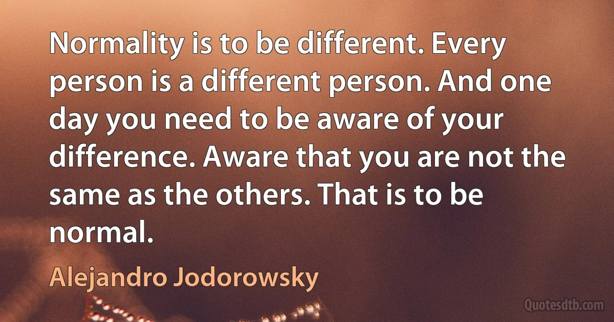 Normality is to be different. Every person is a different person. And one day you need to be aware of your difference. Aware that you are not the same as the others. That is to be normal. (Alejandro Jodorowsky)