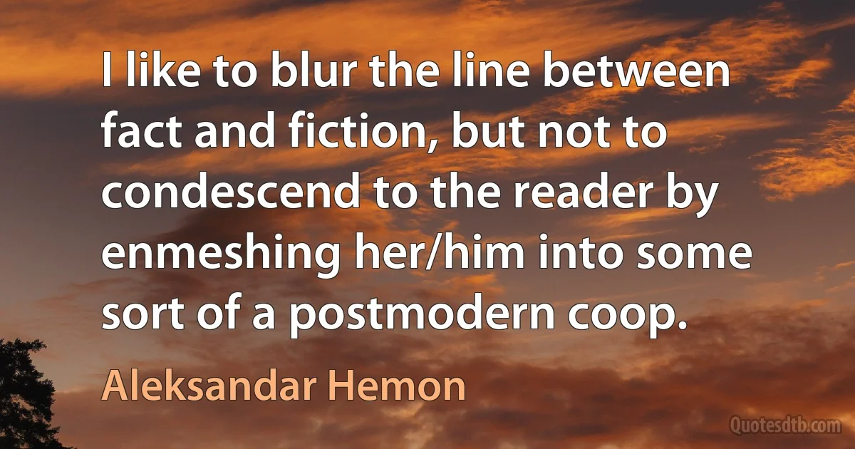 I like to blur the line between fact and fiction, but not to condescend to the reader by enmeshing her/him into some sort of a postmodern coop. (Aleksandar Hemon)