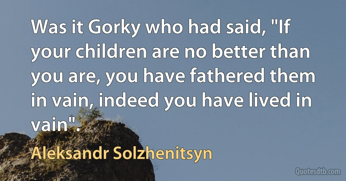 Was it Gorky who had said, "If your children are no better than you are, you have fathered them in vain, indeed you have lived in vain". (Aleksandr Solzhenitsyn)