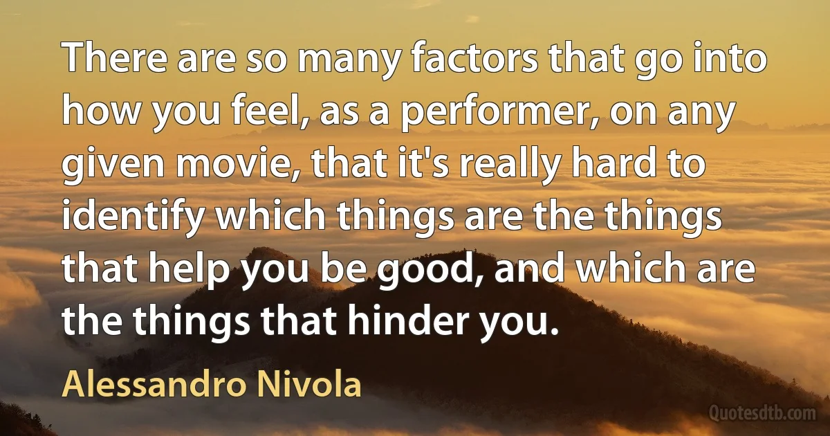 There are so many factors that go into how you feel, as a performer, on any given movie, that it's really hard to identify which things are the things that help you be good, and which are the things that hinder you. (Alessandro Nivola)