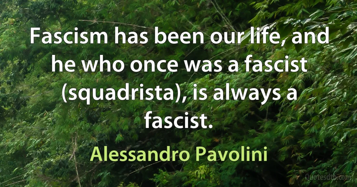 Fascism has been our life, and he who once was a fascist (squadrista), is always a fascist. (Alessandro Pavolini)