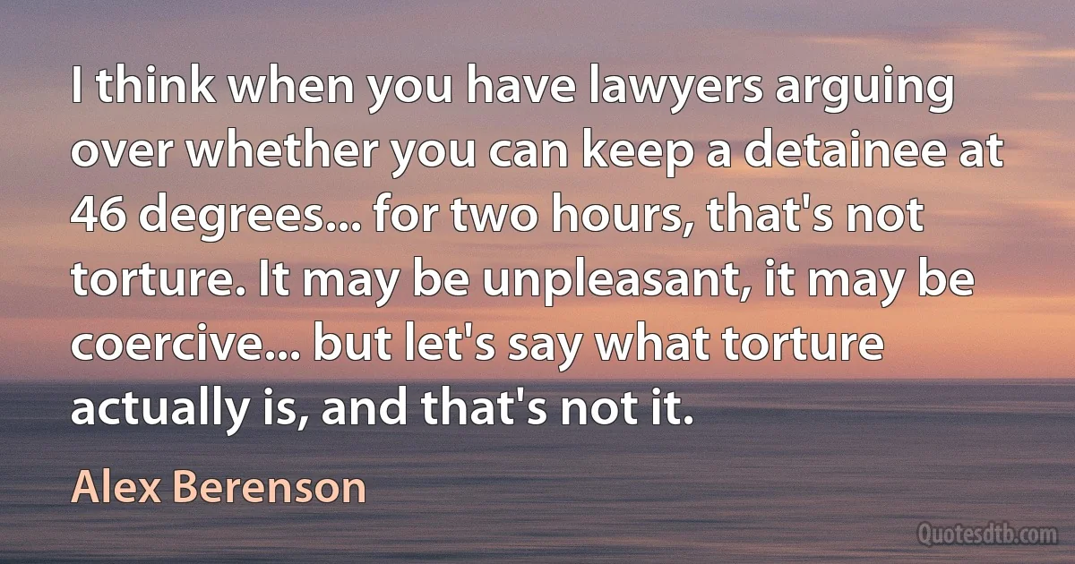 I think when you have lawyers arguing over whether you can keep a detainee at 46 degrees... for two hours, that's not torture. It may be unpleasant, it may be coercive... but let's say what torture actually is, and that's not it. (Alex Berenson)