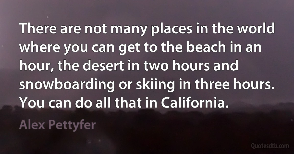 There are not many places in the world where you can get to the beach in an hour, the desert in two hours and snowboarding or skiing in three hours. You can do all that in California. (Alex Pettyfer)