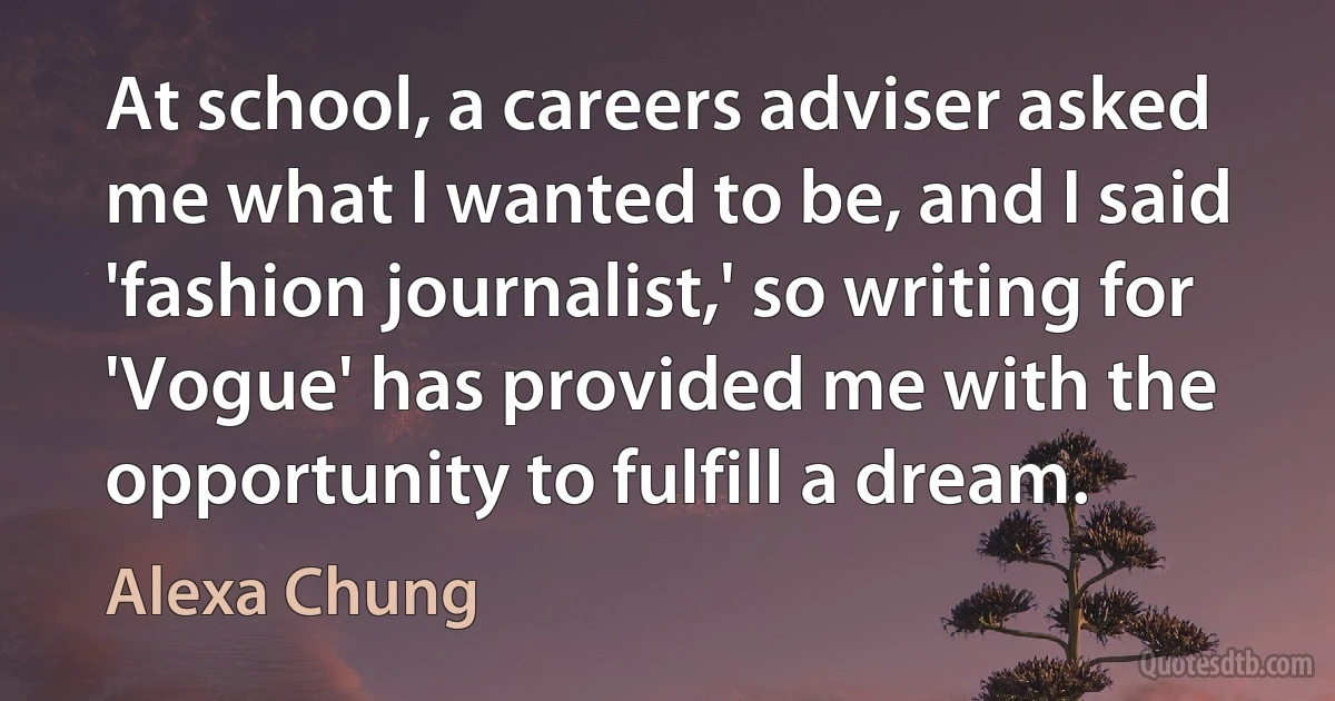 At school, a careers adviser asked me what I wanted to be, and I said 'fashion journalist,' so writing for 'Vogue' has provided me with the opportunity to fulfill a dream. (Alexa Chung)