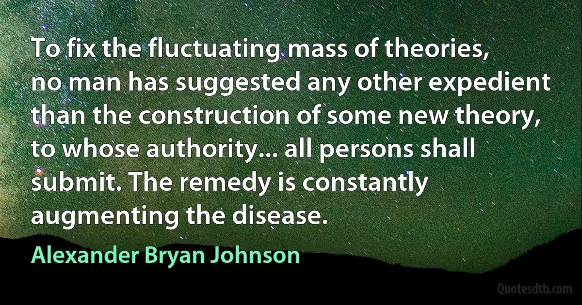 To fix the fluctuating mass of theories, no man has suggested any other expedient than the construction of some new theory, to whose authority... all persons shall submit. The remedy is constantly augmenting the disease. (Alexander Bryan Johnson)