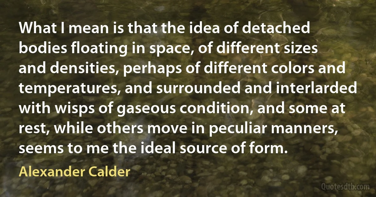 What I mean is that the idea of detached bodies floating in space, of different sizes and densities, perhaps of different colors and temperatures, and surrounded and interlarded with wisps of gaseous condition, and some at rest, while others move in peculiar manners, seems to me the ideal source of form. (Alexander Calder)