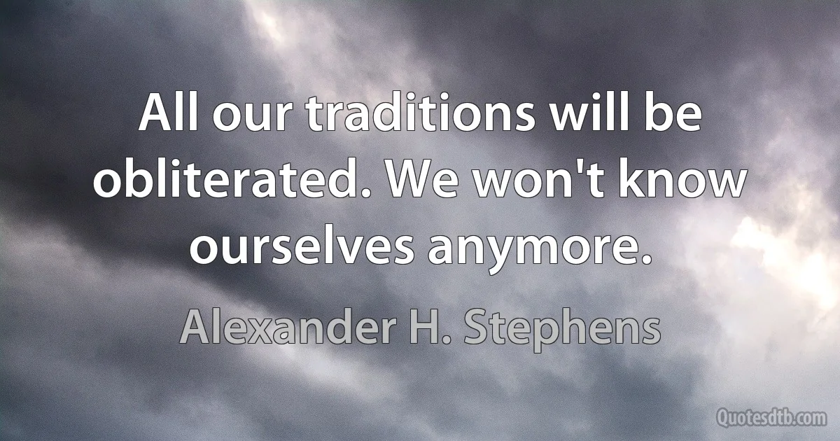 All our traditions will be obliterated. We won't know ourselves anymore. (Alexander H. Stephens)