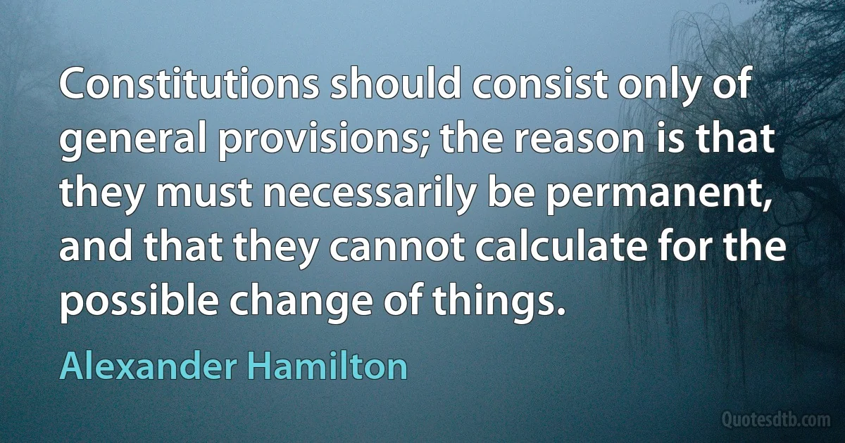 Constitutions should consist only of general provisions; the reason is that they must necessarily be permanent, and that they cannot calculate for the possible change of things. (Alexander Hamilton)