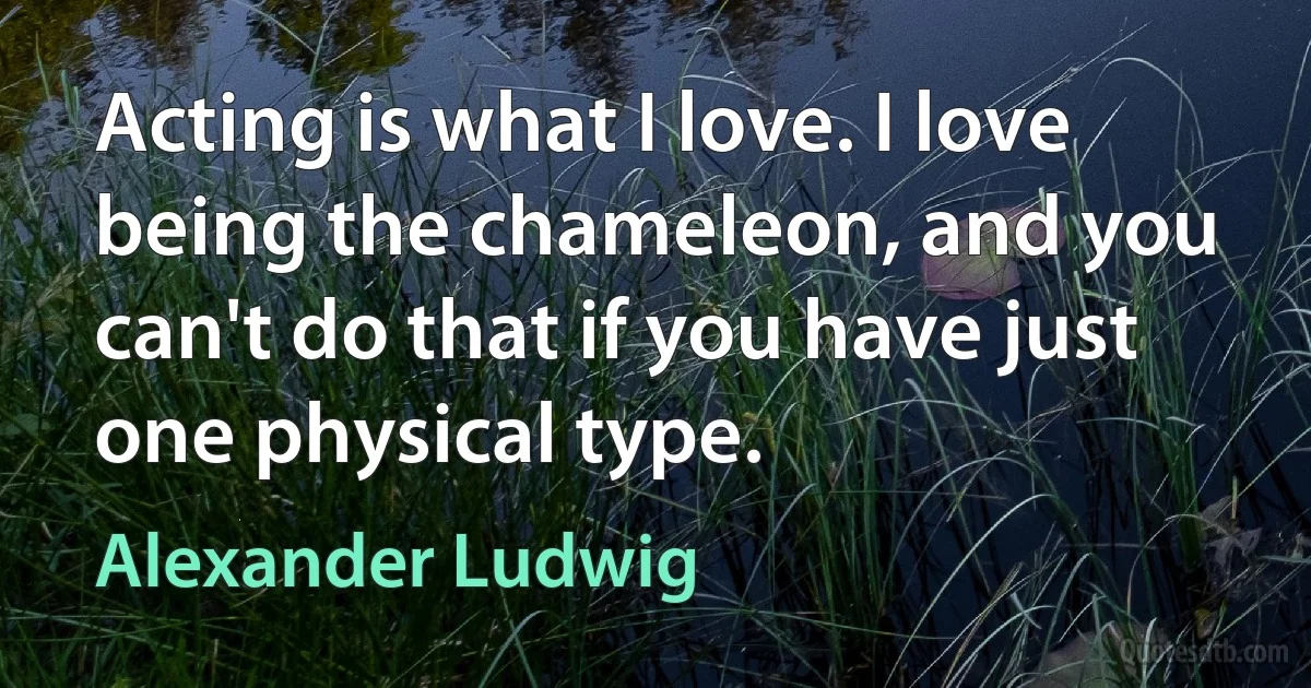 Acting is what I love. I love being the chameleon, and you can't do that if you have just one physical type. (Alexander Ludwig)