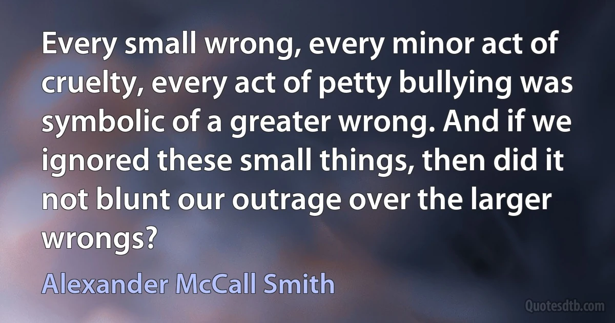 Every small wrong, every minor act of cruelty, every act of petty bullying was symbolic of a greater wrong. And if we ignored these small things, then did it not blunt our outrage over the larger wrongs? (Alexander McCall Smith)